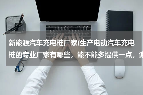 新能源汽车充电桩厂家(生产电动汽车充电桩的专业厂家有哪些，能不能多提供一点，谢谢！)