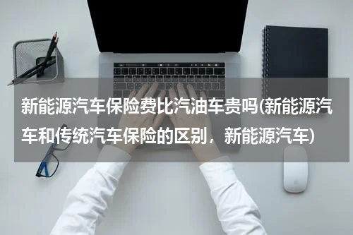 新能源汽车保险费比汽油车贵吗(新能源汽车和传统汽车保险的区别，新能源汽车)