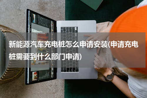 新能源汽车充电桩怎么申请安装(申请充电桩需要到什么部门申请)