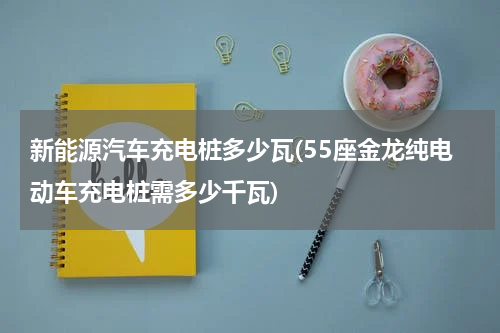 新能源汽车充电桩多少瓦(55座金龙纯电动车充电桩需多少千瓦)