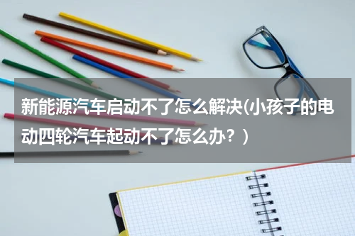 新能源汽车启动不了怎么解决(小孩子的电动四轮汽车起动不了怎么办？)