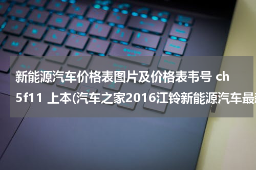 新能源汽车价格表图片及价格表韦号 ch5f11 上本(汽车之家2016江铃新能源汽车最新报价)