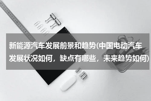 新能源汽车发展前景和趋势(中国电动汽车发展状况如何，缺点有哪些，未来趋势如何)