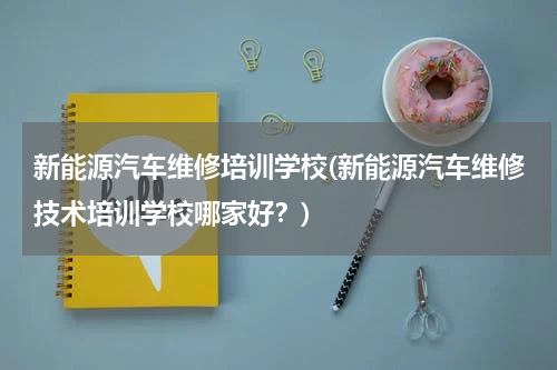 新能源汽车维修培训学校(新能源汽车维修技术培训学校哪家好？)