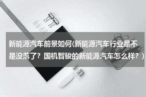 新能源汽车前景如何(新能源汽车行业是不是没落了？国机智骏的新能源汽车怎么样？)
