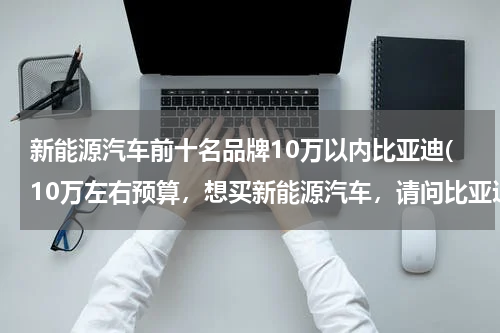 新能源汽车前十名品牌10万以内比亚迪(10万左右预算，想买新能源汽车，请问比亚迪e3值得考虑吗？)