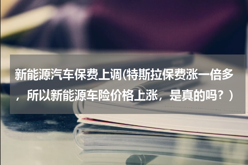 新能源汽车保费上调(特斯拉保费涨一倍多，所以新能源车险价格上涨，是真的吗？)