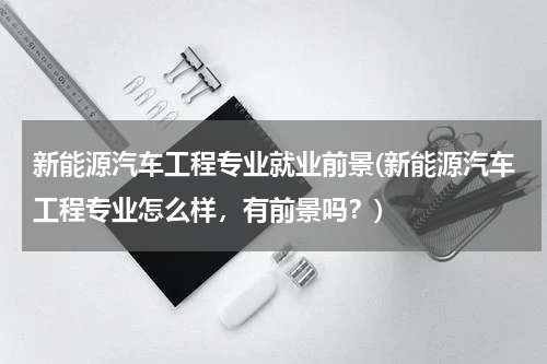 新能源汽车工程专业就业前景(新能源汽车工程专业怎么样，有前景吗？)