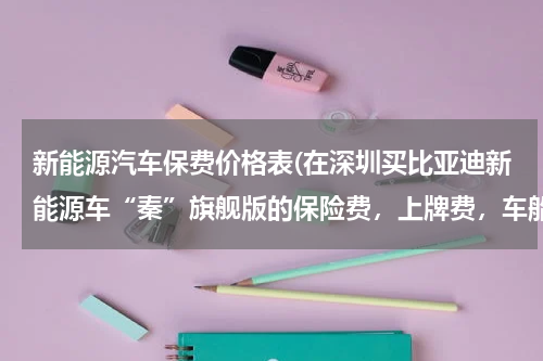 新能源汽车保费价格表(在深圳买比亚迪新能源车“秦”旗舰版的保险费，上牌费，车船税一次性需要缴纳多少钱？)