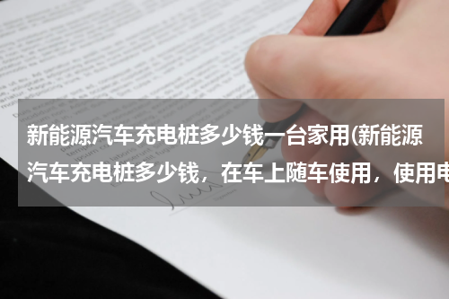新能源汽车充电桩多少钱一台家用(新能源汽车充电桩多少钱，在车上随车使用，使用电源220伏慢充)