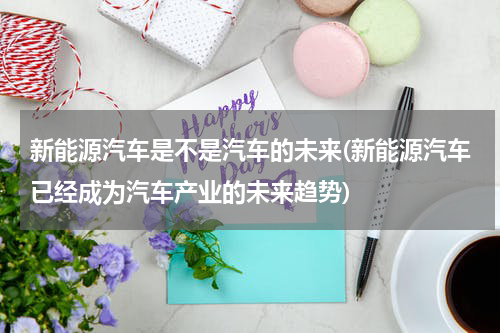 新能源汽车是不是汽车的未来(新能源汽车已经成为汽车产业的未来趋势)