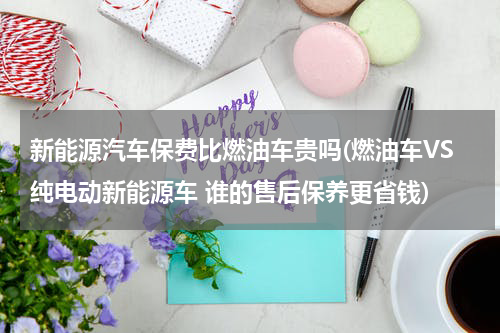 新能源汽车保费比燃油车贵吗(燃油车VS纯电动新能源车 谁的售后保养更省钱)