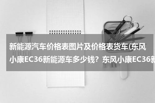 新能源汽车价格表图片及价格表货车(东风小康EC36新能源车多少钱？东风小康EC36新能源落地价)