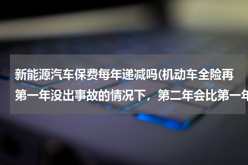 新能源汽车保费每年递减吗(机动车全险再第一年没出事故的情况下，第二年会比第一年便宜多少钱)