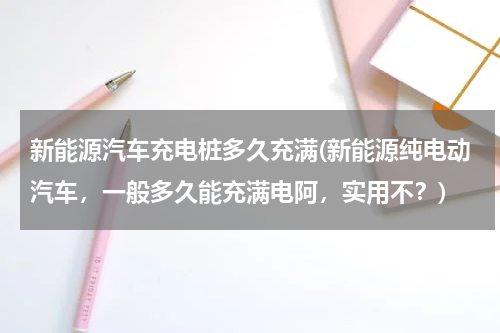 新能源汽车充电桩多久充满(新能源纯电动汽车，一般多久能充满电阿，实用不？)