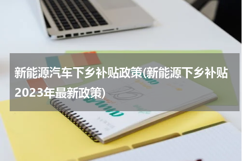 新能源汽车下乡补贴政策(新能源下乡补贴2023年最新政策)