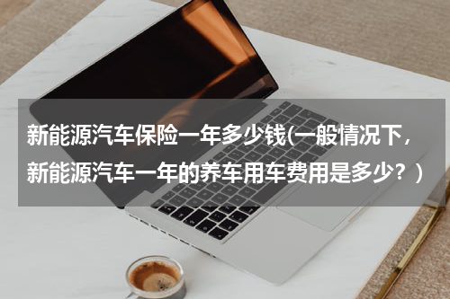 新能源汽车保险一年多少钱(一般情况下，新能源汽车一年的养车用车费用是多少？)
