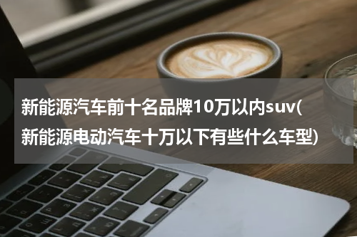 新能源汽车前十名品牌10万以内suv(新能源电动汽车十万以下有些什么车型)