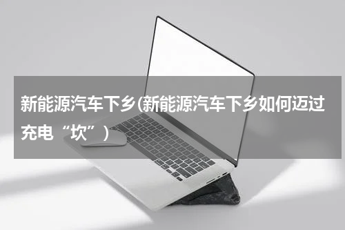 新能源汽车下乡(新能源汽车下乡如何迈过充电“坎”)