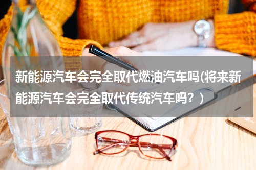 新能源汽车会完全取代燃油汽车吗(将来新能源汽车会完全取代传统汽车吗？)