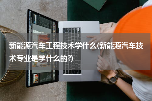 新能源汽车工程技术学什么(新能源汽车技术专业是学什么的?)