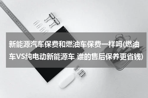 新能源汽车保费和燃油车保费一样吗(燃油车VS纯电动新能源车 谁的售后保养更省钱)