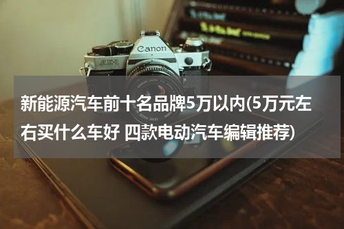 新能源汽车前十名品牌5万以内(5万元左右买什么车好 四款电动汽车编辑推荐)