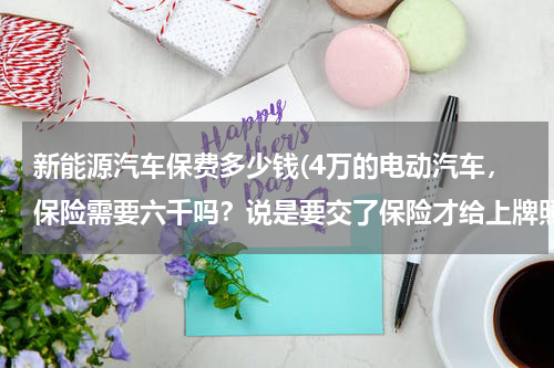 新能源汽车保费多少钱(4万的电动汽车，保险需要六千吗？说是要交了保险才给上牌照)