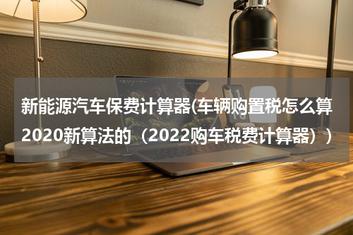 新能源汽车保费计算器(车辆购置税怎么算2020新算法的（2022购车税费计算器）)