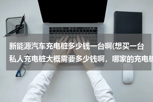 新能源汽车充电桩多少钱一台啊(想买一台私人充电桩大概需要多少钱啊，哪家的充电桩性能比较好？)