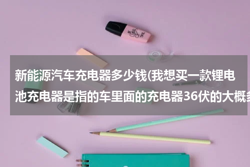 新能源汽车充电器多少钱(我想买一款锂电池充电器是指的车里面的充电器36伏的大概多少钱)