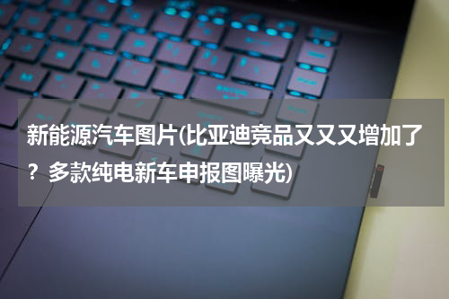 新能源汽车图片(比亚迪竞品又又又增加了？多款纯电新车申报图曝光)
