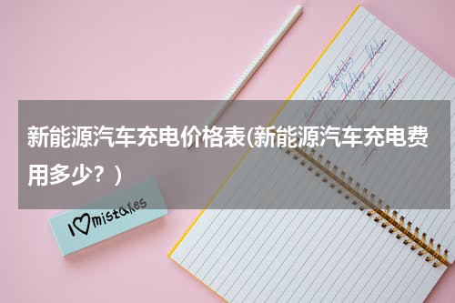 新能源汽车充电价格表(新能源汽车充电费用多少？)