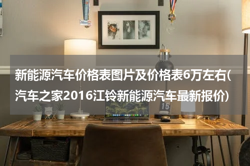 新能源汽车价格表图片及价格表6万左右(汽车之家2016江铃新能源汽车最新报价)