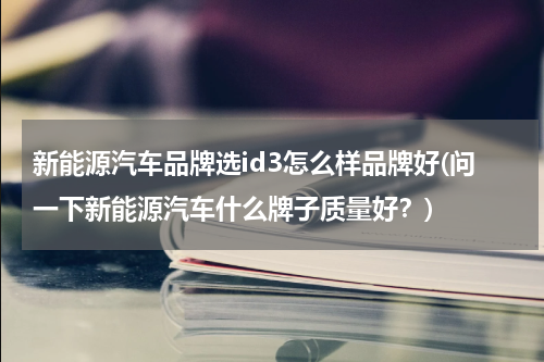 新能源汽车品牌选id3怎么样品牌好(问一下新能源汽车什么牌子质量好？)