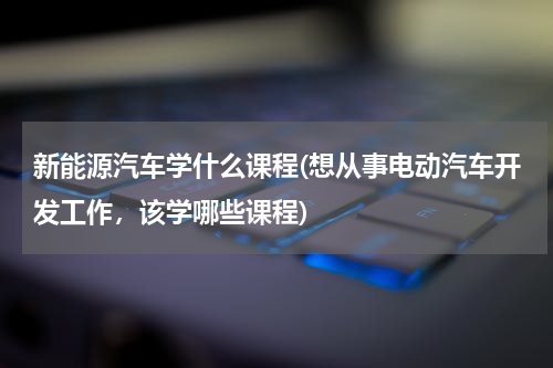 新能源汽车学什么课程(想从事电动汽车开发工作，该学哪些课程)