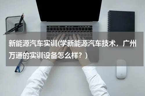 新能源汽车实训(学新能源汽车技术，广州万通的实训设备怎么样？)