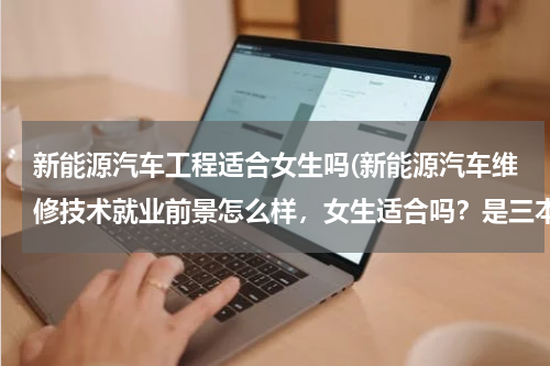 新能源汽车工程适合女生吗(新能源汽车维修技术就业前景怎么样，女生适合吗？是三本的)