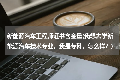 新能源汽车工程师证书含金量(我想去学新能源汽车技术专业，我是专科，怎么样？)