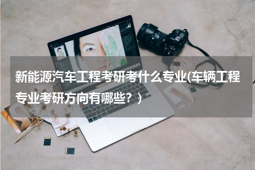 新能源汽车工程考研考什么专业(车辆工程专业考研方向有哪些？)