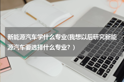 新能源汽车学什么专业(我想以后研究新能源汽车要选择什么专业？)