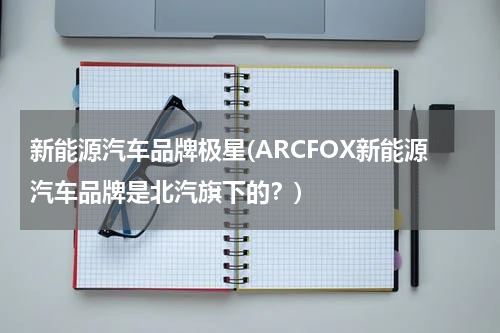 新能源汽车品牌极星(ARCFOX新能源汽车品牌是北汽旗下的？)