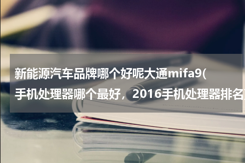 新能源汽车品牌哪个好呢大通mifa9(手机处理器哪个最好，2016手机处理器排名)
