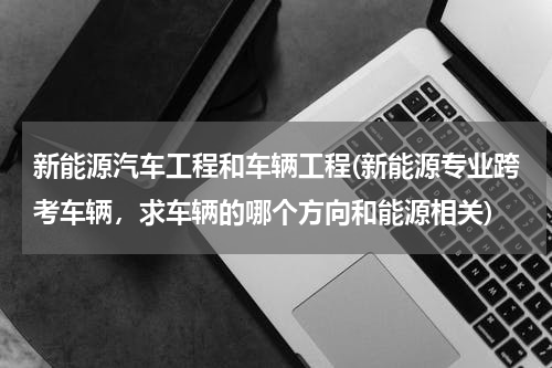 新能源汽车工程和车辆工程(新能源专业跨考车辆，求车辆的哪个方向和能源相关)