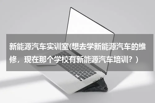 新能源汽车实训室(想去学新能源汽车的维修，现在那个学校有新能源汽车培训？)