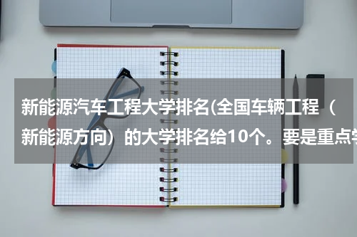 新能源汽车工程大学排名(全国车辆工程（新能源方向）的大学排名给10个。要是重点学科的，最好是车辆学院，新能源哦)