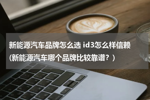 新能源汽车品牌怎么选 id3怎么样信赖(新能源汽车哪个品牌比较靠谱？)