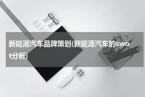 新能源汽车品牌策划(新能源汽车的swot分析)