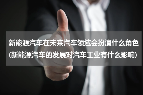 新能源汽车在未来汽车领域会扮演什么角色(新能源汽车的发展对汽车工业有什么影响)