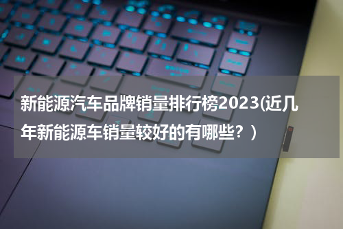 新能源汽车品牌销量排行榜2023(近几年新能源车销量较好的有哪些？)